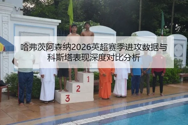 哈弗茨阿森纳2026英超赛季进攻数据与科斯塔表现深度对比分析